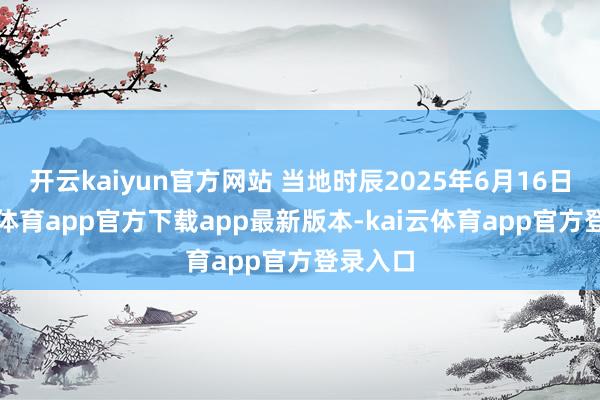 开云kaiyun官方网站 当地时辰2025年6月16日-kai云体育app官方下载app最新版本-kai云体育app官方登录入口