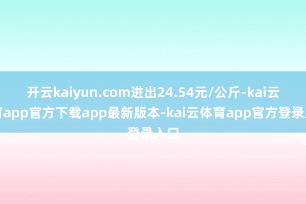 开云kaiyun.com进出24.54元/公斤-kai云体育app官方下载app最新版本-kai云体育app官方登录入口