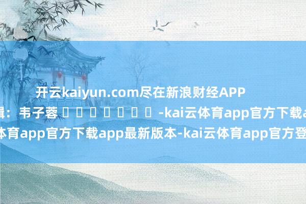 开云kaiyun.com尽在新浪财经APP            						职守剪辑：韦子蓉 							-kai云体育app官方下载app最新版本-kai云体育app官方登录入口