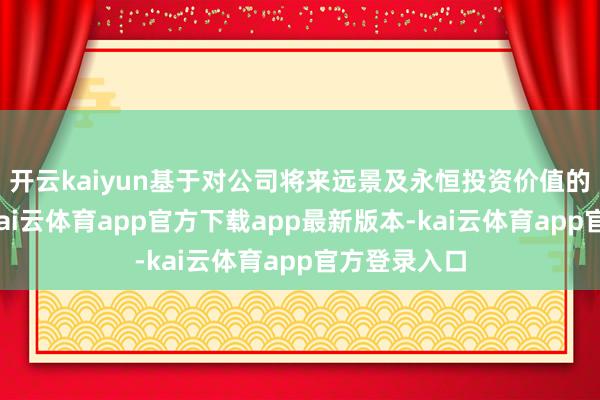开云kaiyun基于对公司将来远景及永恒投资价值的坚贞信心-