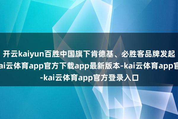 开云kaiyun百胜中国旗下肯德基、必胜客品牌发起溯源行动-