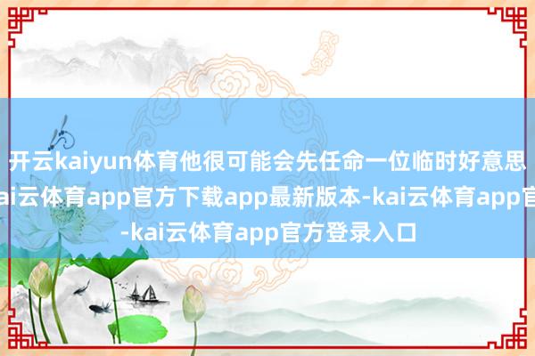 开云kaiyun体育他很可能会先任命一位临时好意思联储理事-