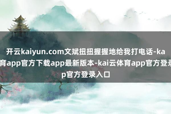 开云kaiyun.com文斌扭扭握握地给我打电话-kai云体