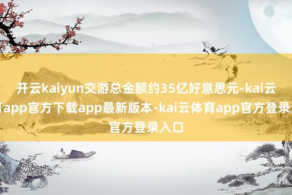 开云kaiyun交游总金额约35亿好意思元-kai云体育app官方下载app最新版本-kai云体育app官方登录入口