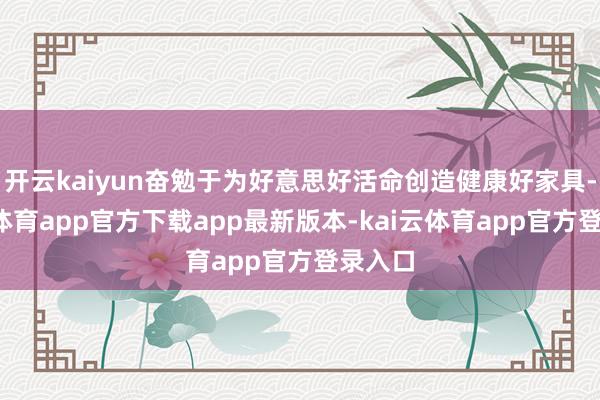 开云kaiyun奋勉于为好意思好活命创造健康好家具-kai云体育app官方下载app最新版本-kai云体育app官方登录入口