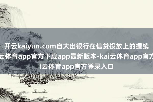 开云kaiyun.com自大出银行在信贷投放上的握续发力-kai云体育app官方下载app最新版本-kai云体育app官方登录入口