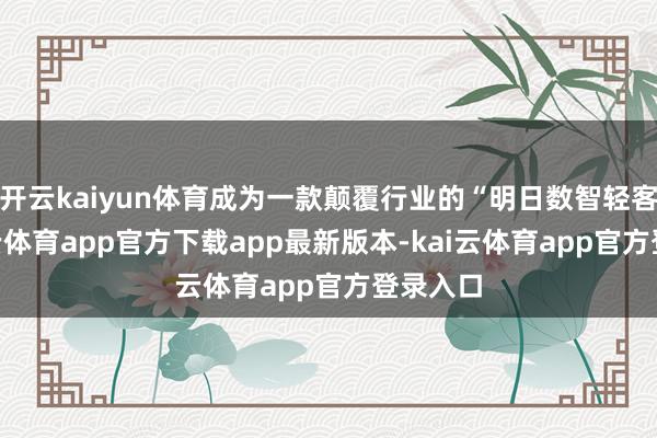 开云kaiyun体育成为一款颠覆行业的“明日数智轻客”-kai云体育app官方下载app最新版本-kai云体育app官方登录入口