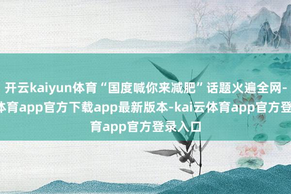 开云kaiyun体育“国度喊你来减肥”话题火遍全网-kai云体育app官方下载app最新版本-kai云体育app官方登录入口