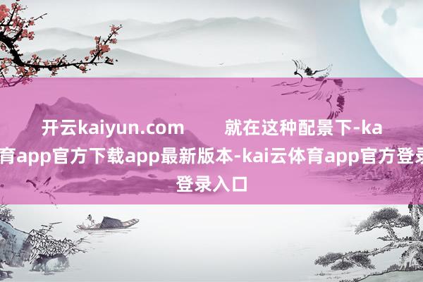开云kaiyun.com        就在这种配景下-ka