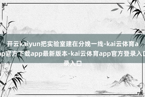 开云kaiyun把实验室建在分娩一线-kai云体育app官方