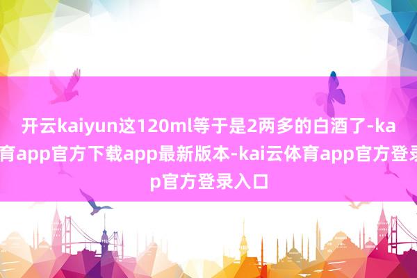 开云kaiyun这120ml等于是2两多的白酒了-kai云体育app官方下载app最新版本-kai云体育app官方登录入口