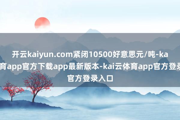 开云kaiyun.com紧闭10500好意思元/吨-kai云体育app官方下载app最新版本-kai云体育app官方登录入口