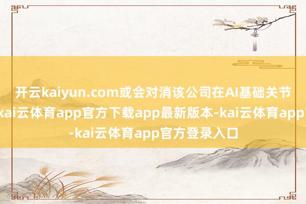 开云kaiyun.com或会对消该公司在AI基础关节市集的彭胀-kai云体育app官方下载app最新版本-kai云体育app官方登录入口
