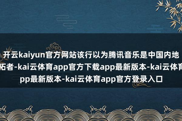 开云kaiyun官方网站该行以为腾讯音乐是中国内地音乐串流市集的开拓者-kai云体育app官方下载app最新版本-kai云体育app官方登录入口