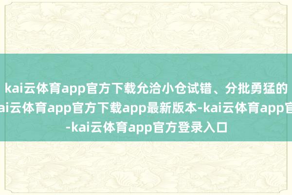 kai云体育app官方下载允洽小仓试错、分批勇猛的短线政策-kai云体育app官方下载app最新版本-kai云体育app官方登录入口