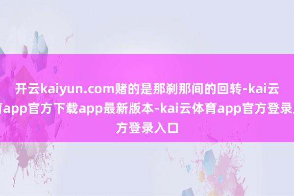 开云kaiyun.com赌的是那刹那间的回转-kai云体育app官方下载app最新版本-kai云体育app官方登录入口