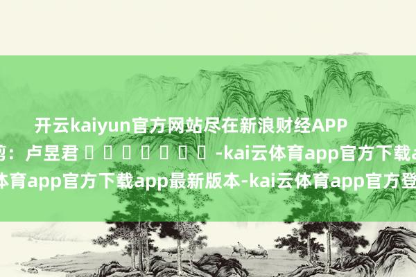 开云kaiyun官方网站尽在新浪财经APP            						累赘裁剪：卢昱君 							-kai云体育app官方下载app最新版本-kai云体育app官方登录入口