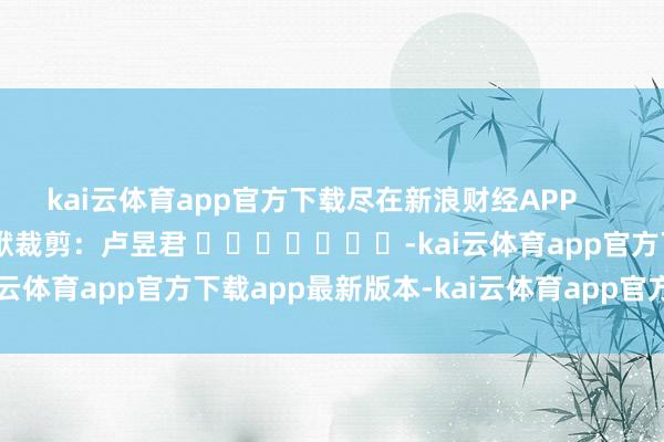 kai云体育app官方下载尽在新浪财经APP            						包袱裁剪：卢昱君 							-kai云体育app官方下载app最新版本-kai云体育app官方登录入口