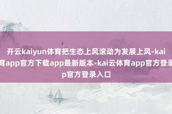 开云kaiyun体育把生态上风滚动为发展上风-kai云体育app官方下载app最新版本-kai云体育app官方登录入口