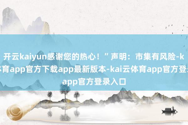 开云kaiyun感谢您的热心！”声明：市集有风险-kai云体育app官方下载app最新版本-kai云体育app官方登录入口