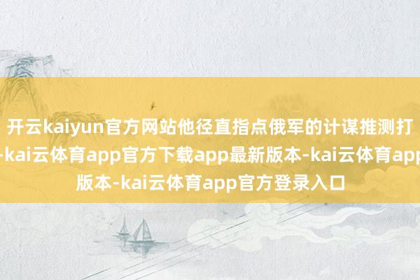 开云kaiyun官方网站他径直指点俄军的计谋推测打算和战力普及-kai云体育app官方下载app最新版本-kai云体育app官方登录入口