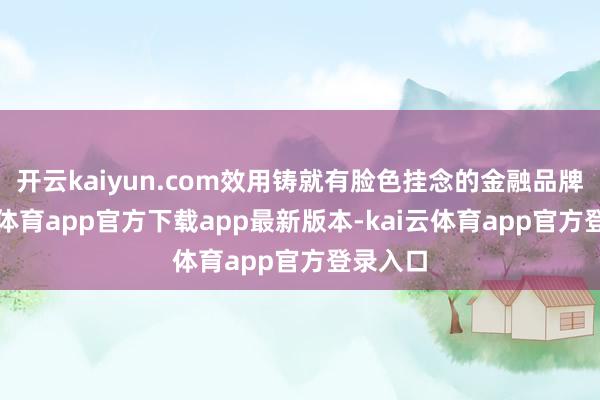 开云kaiyun.com效用铸就有脸色挂念的金融品牌-kai云体育app官方下载app最新版本-kai云体育app官方登录入口