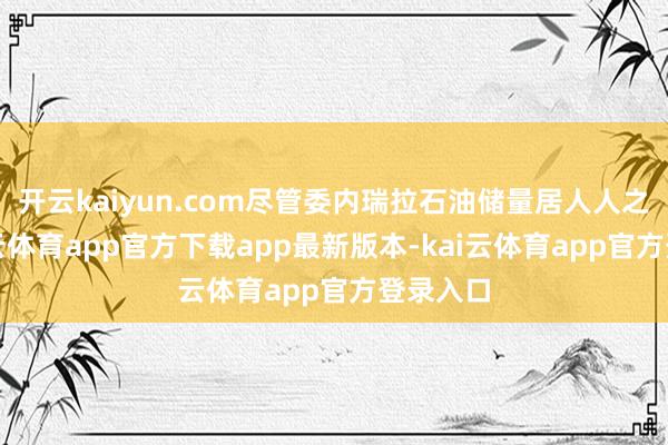 开云kaiyun.com尽管委内瑞拉石油储量居人人之首-kai云体育app官方下载app最新版本-kai云体育app官方登录入口