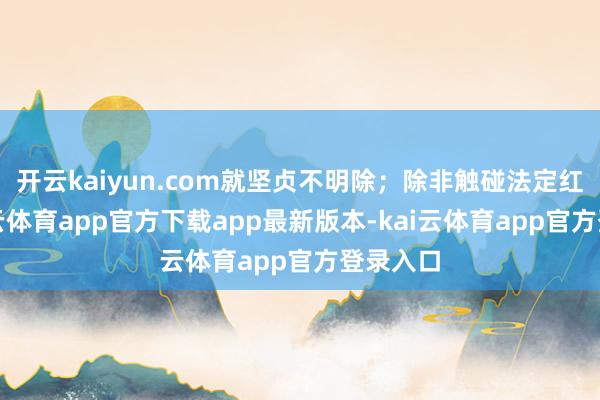 开云kaiyun.com就坚贞不明除；除非触碰法定红线-ka